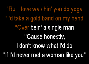 But I love watchin' you do yoga
I'd take a gold band on my hand
Over bein' a single man
'Cause honestly,

I don't know what I'd do
If I'd never met a woman like you