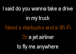 I said do you wanna take a drive

in my truck
Need a starbucks and a Wi-Fi

Or a jet airliner

to fly me anywhere