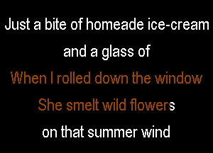 Just a bite of homeade ice-cream
and a glass of
When I rolled down the window
She smelt wild flowers

on that summer wind
