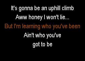 It's gonna be an uphill climb
Aww honey I won't lie...
But I'm Ieaming who you've been

Ain't who you've
got to be