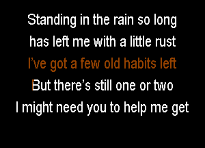 Standing in the rain so long
has left me with a little rust
We got a few old habits left
But there s still one or two

I might need you to help me get