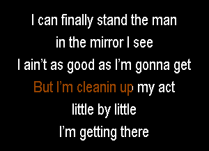 I can finally stand the man
in the mirrorl see
I ain't as good as Fm gonna get

But rm cleanin up my act
little by little
rm getting there