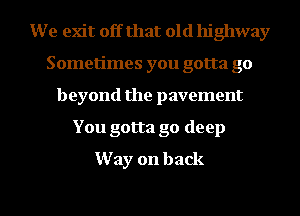 We exit off that old highway
Sometimes you gotta go
beyond the pavement

You gotta go deep
Way on back