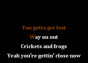 You gotta get lost
Way on out
Crickets and frogs

Yeah you're gettin' close now