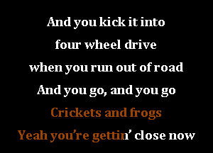 And you kick it into
four wheel drive
when you run out of road
And you go, and you go
Crickets and frogs

Yeah you're gettin' close now