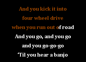 And you kick it into
four wheel drive
when you run out of road
And you go, and you go
and you go-go-go

'Til you hear a banjo