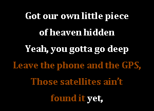 Got our own little piece
of he aven hi dden
Yeah, you gotta go deep
Leave the phone and the GPS,
Those satellites ain't

found it yet,