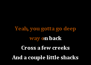 Yeah, you gotta go deep
way on back

Cross a few creeks
And a couple little shacks