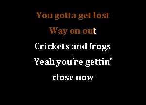 You gotta get lost
W ay on out

Crickets and frogs

Yeah you're gettin'

close now