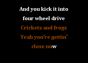 And you kick it into
four wheel drive
Crickets and frogs
Yeah you're gerljn'

close now

g