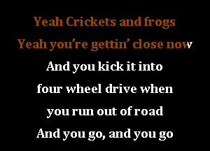 Yeah Crickets and frogs
Yeah you're gettin' close now
And you kick it into
four wheel drive when
you run out of road

And you go, and you go