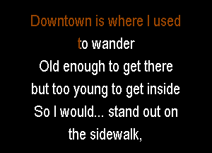 Downtown is where I used
to wander
Old enough to get there

but too young to get inside
So I would... stand out on
the sidewalk,