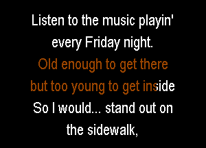 Listen to the music playin'
every Fn'day night.
Old enough to get there

but too young to get inside
So I would... stand out on
the sidewalk,
