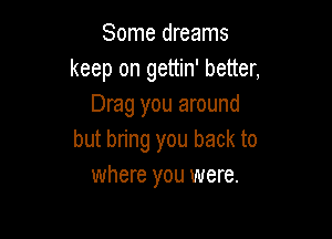 Some dreams
keep on gettin' better,
Drag you around

but bring you back to
where you were.