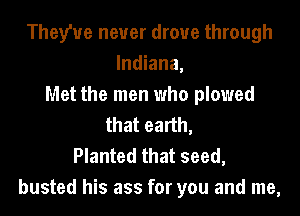 Theyhre never drove through
Indiana,
Met the men who plowed
that earth,

Planted that seed,
busted his ass for you and me,