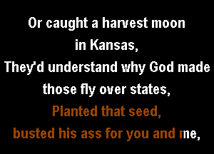 0r caught a harvest moon
in Kansas,
They'd understand why God made
those fly over states,

Planted that seed,
busted his ass for you and me,