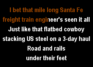 I bet that mile long Santa Fe
freight train engineers seen it all
Just like that flatbed cowboy
stacking US steel on a 3-day haul
Road and rails
under their feet