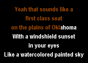 Yeah that sounds like a
first class seat
on the plains of Oklahoma
With a windshield sunset
in your eyes
Like a watercolored painted sky