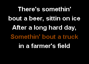 There's somethin'
bout a beer, sittin on ice
After a long hard day,
Somethin' bout a truck
in a farmer's field