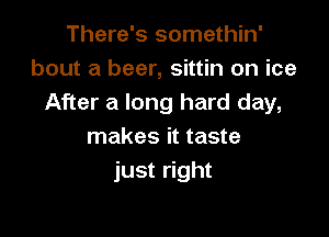 There's somethin'
bout a beer, sittin on ice
After a long hard day,

makes it taste
just right