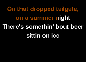 On that dropped tailgate,
on a summer night
There's somethin' bout beer

sittin on ice