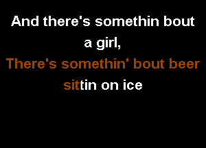 And there's somethin bout
a girl,
There's somethin' bout beer

sittin on ice