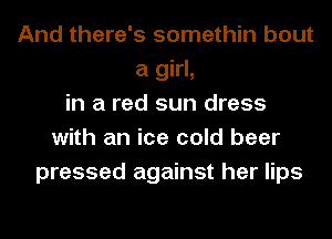 And there's somethin bout
a girl,
in a red sun dress
with an ice cold beer
pressed against her lips