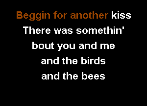 Beggin for another kiss
There was somethin'
bout you and me

and the birds
and the bees