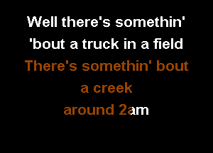 Well there's somethin'
'bout a truck in a field
There's somethin' bout

a creek
around 2am