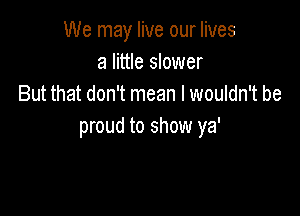 We may live our lives
a little slower
But that don't mean I wouldn't be

proud to show ya'