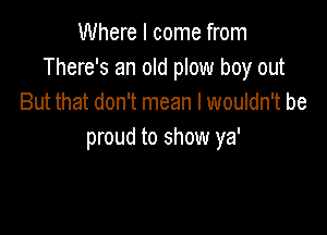 Where I come from
There's an old plow boy out
But that don't mean I wouldn't be

proud to show ya'