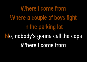 Where I come from
Where a couple of boys fight
in the parking lot

No, nobody's gonna call the cops
Where I come from