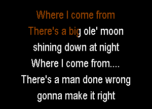Where I come from
There's a big ole' moon
shining down at night

Where I come from...
There's a man done wrong
gonna make it right