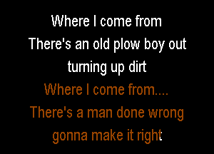 Where I come from
There's an old plow boy out
turning up dirt

Where I come from...
There's a man done wrong
gonna make it right