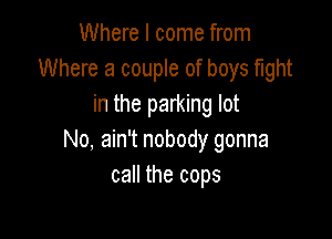Where I come from
Where a couple of boys fight
in the parking lot

No, ain't nobody gonna
call the cops