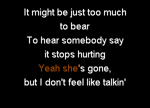 It might be just too much
to bear
To hear somebody say

it stops hurting
Yeah she's gone,
but I don't feel like talkin'