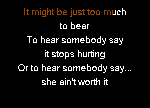 It might be just too much
to bear
To hear somebody say

it stops hurting
Or to hear somebody say...
she ain't worth it