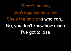 There's no way
you're gonna help me
She's the only one who can...

No, you don't know how much
I've got to lose