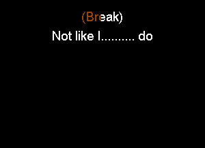 (Break)
Not like I .......... do