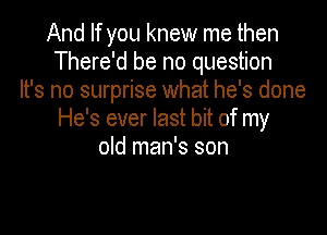 And If you knew me then
There'd be no question
It's no surprise what he's done

He's ever last bit of my
old man's son