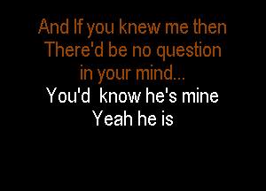 And If you knew me then
There'd be no question
in your mind...

You'd know he's mine
Yeah he is