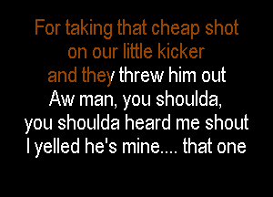 For taking that cheap shot
on our little kicker
and they threw him out
Aw man, you shoulda,
you shoulda heard me shout
I yelled he's mine.... that one