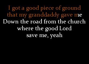 I got a good piece of ground
that my granddaddy gave me
Down the road from the church
Where the good Lord
save me, yeah