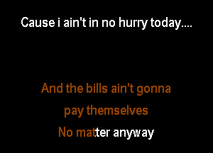 Cause i ain't in no hurrytoday....

And the bills ain't gonna

pay themselves
No matter anyway