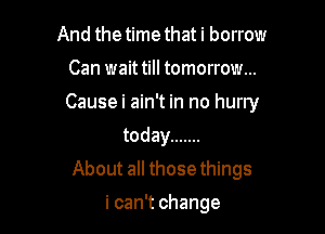 And the time that i borrow
Can wait till tomorrow...
Causeimn h1nohuny

today .......
About all those things

i can't change
