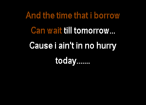 And the time that i borrow
Can wait till tomorrow...

Causei ain't in no hurry

today .......