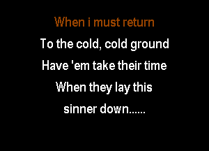 When i must return

To the cold, cold ground

Have 'em take their time
When they lay this

sinner down ......