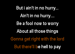 But i ain't in no hurry...
Ain't in no hurry....
Be a fool now to worry
About 3 those things
Gonna get right with the lord

But there'll be hell to pay