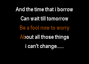 And the time that i borrow

Can wait till tomorrow

Be a fool now to worry

About all those things
i can't change ......