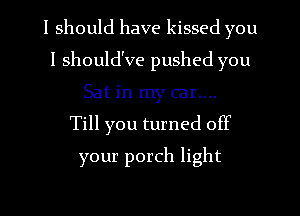 I should have kissed you
I should've pushed you
Sat in my car....

Till you turned off
your porch light